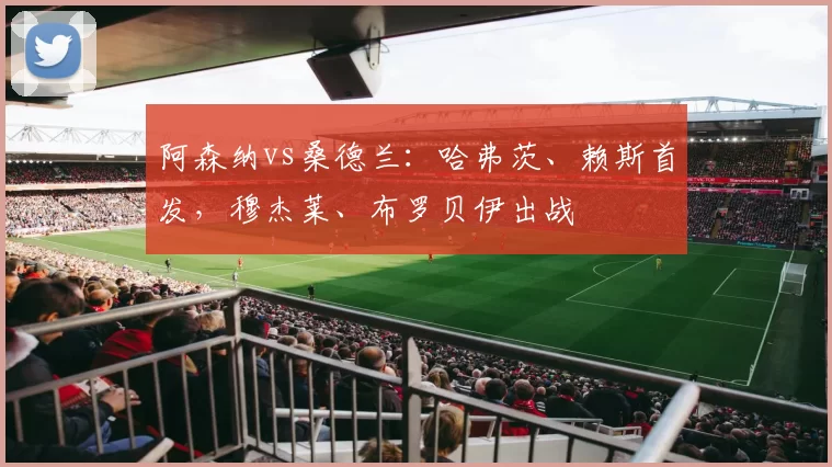 阿森纳vs桑德兰：哈弗茨、赖斯首发，穆杰莱、布罗贝伊出战