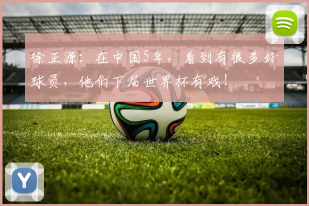徐正源：在中国5年，看到有很多好球员，他们下届世界杯有戏！